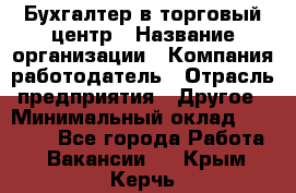 Бухгалтер в торговый центр › Название организации ­ Компания-работодатель › Отрасль предприятия ­ Другое › Минимальный оклад ­ 18 000 - Все города Работа » Вакансии   . Крым,Керчь